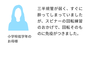 小学校低学年のお母様より 三半規管が弱く、すぐに酔ってしまっていましたが、スピナーの回転練習のおかげで、回転そのものに免疫がつきました。