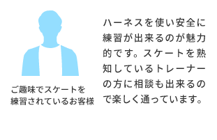 ご趣味でスケートを練習されているお客様より ハーネスを使い安全に練習が出来るのが魅力的です。スケートを熟知しているトレーナーの方に相談も出来るので楽しく通っています。