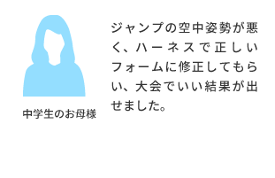 中学生のお母様より ジャンプの空中姿勢が悪く、ハーネスで正しいフォームに修正してもらい、大会でいい結果が出せました。